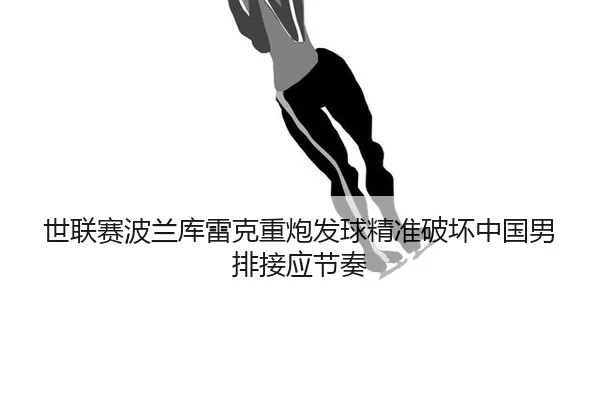 世联赛波兰库雷克重炮发球精准破坏中国男排接应节奏