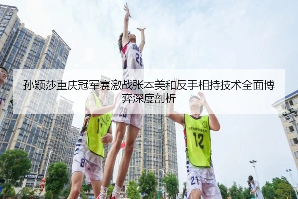 孙颖莎重庆冠军赛激战张本美和反手相持技术全面博弈深度剖析