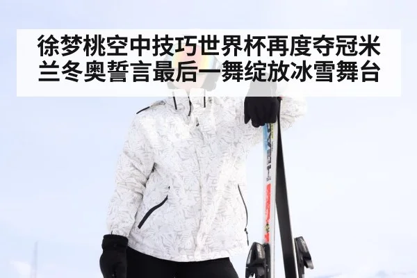 徐梦桃空中技巧世界杯再度夺冠米兰冬奥誓言最后一舞绽放冰雪舞台