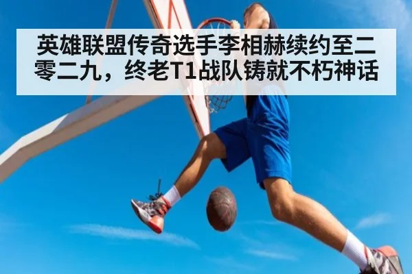 英雄联盟传奇选手李相赫续约至二零二九，终老T1战队铸就不朽神话